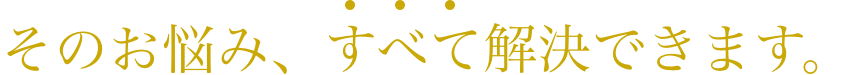 そのお悩み、すべて解決できます。